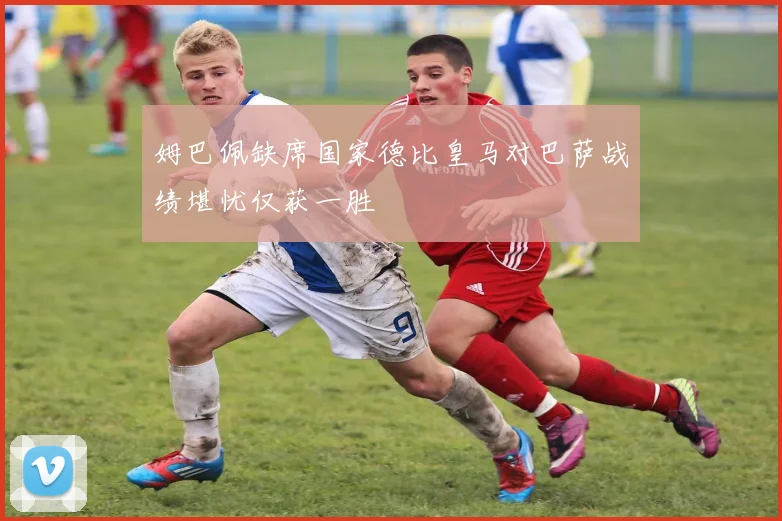 姆巴佩缺席国家德比皇马对巴萨战绩堪忧仅获一胜