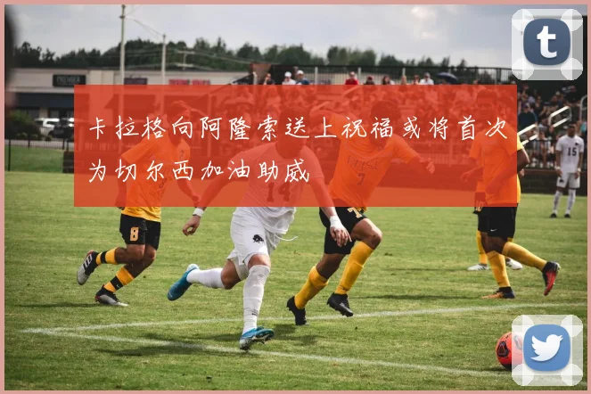 卡拉格向阿隆索送上祝福或将首次为切尔西加油助威