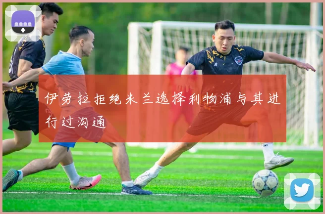 伊劳拉拒绝米兰选择利物浦与其进行过沟通