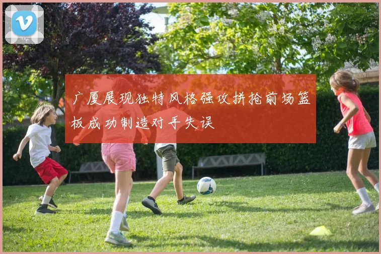 广厦展现独特风格强攻拼抢前场篮板成功制造对手失误