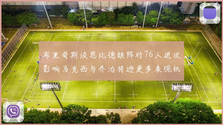 布里奇斯谈恩比德缺阵对76人进攻影响马克西与乔治将迎更多表现机会