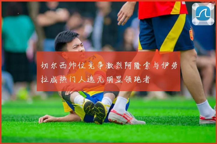 切尔西帅位竞争激烈阿隆索与伊劳拉成热门人选无明显领跑者