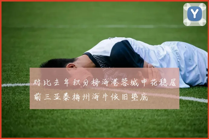 对比去年积分榜海港蓉城申花稳居前三亚泰梅州海牛依旧垫底