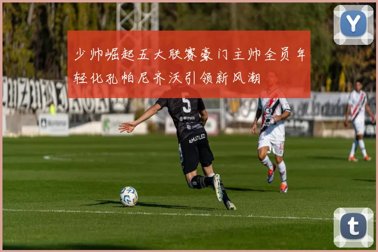 少帅崛起五大联赛豪门主帅全员年轻化孔帕尼齐沃引领新风潮