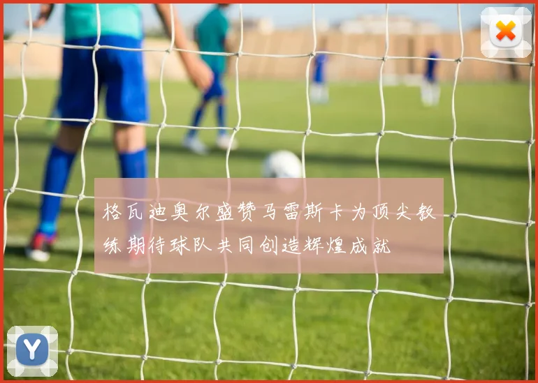 格瓦迪奥尔盛赞马雷斯卡为顶尖教练期待球队共同创造辉煌成就