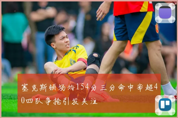 塞克斯顿场均154分三分命中率超40四队争抢引发关注